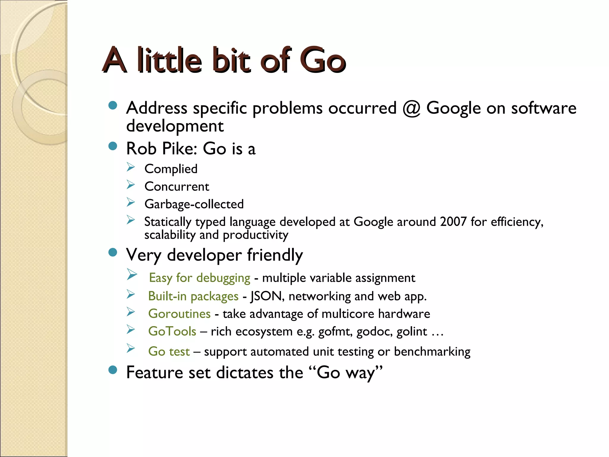 A little bit of GoA little bit of Go
 Address specific problems occurred @ Google on software
development
 Rob Pike: Go is a
 Complied
 Concurrent
 Garbage-collected
 Statically typed language developed at Google around 2007 for efficiency,
scalability and productivity
 Very developer friendly
 Easy for debugging - multiple variable assignment
 Built-in packages - JSON, networking and web app.
 Goroutines - take advantage of multicore hardware
 GoTools – rich ecosystem e.g. gofmt, godoc, golint …
 Go test – support automated unit testing or benchmarking
 Feature set dictates the “Go way”
 