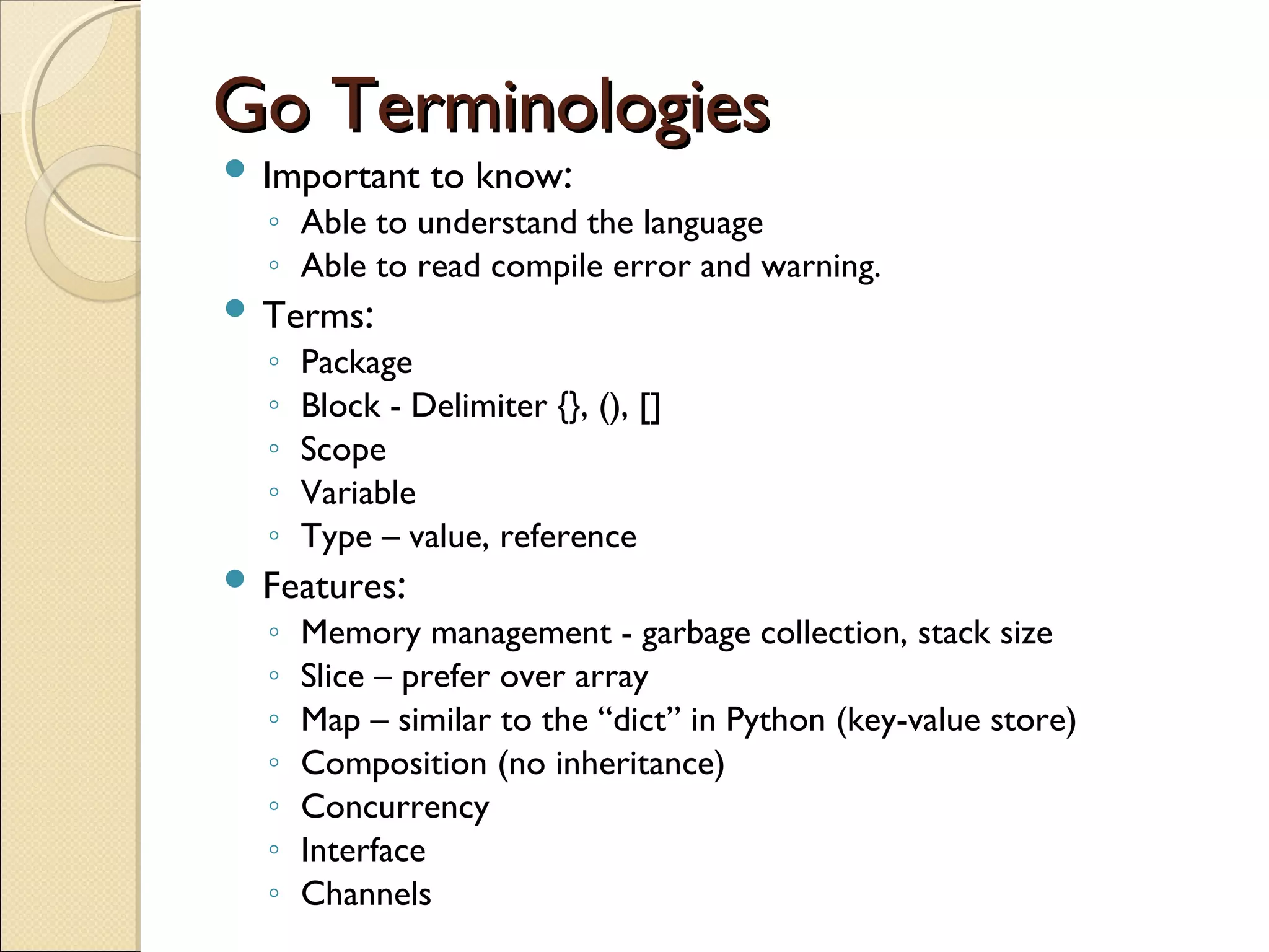 Go TerminologiesGo Terminologies
 Important to know:
◦ Able to understand the language
◦ Able to read compile error and warning.
 Terms:
◦ Package
◦ Block - Delimiter {}, (), []
◦ Scope
◦ Variable
◦ Type – value, reference
 Features:
◦ Memory management - garbage collection, stack size
◦ Slice – prefer over array
◦ Map – similar to the “dict” in Python (key-value store)
◦ Composition (no inheritance)
◦ Concurrency
◦ Interface
◦ Channels
 