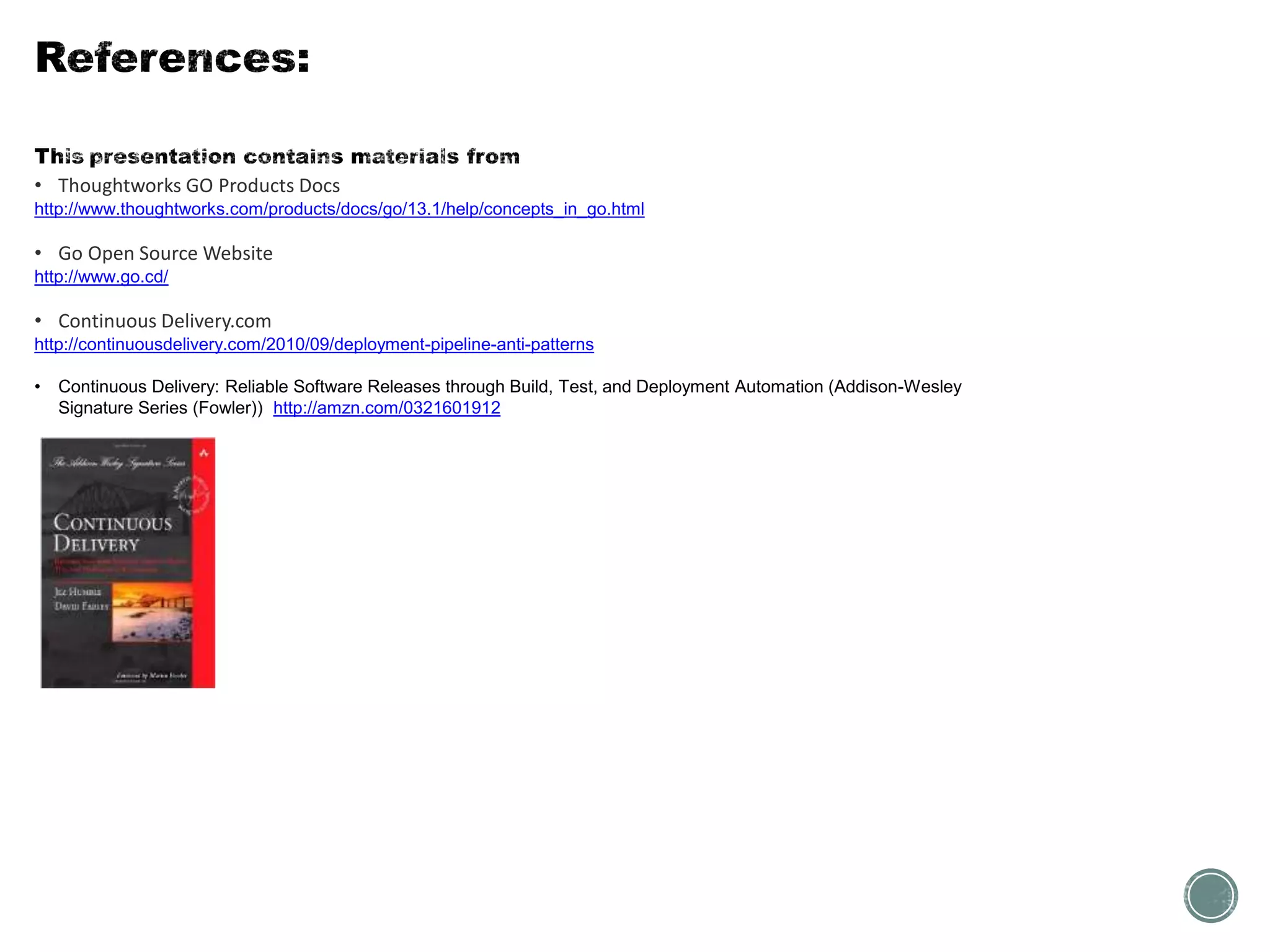 • Thoughtworks GO Products Docs
http://www.thoughtworks.com/products/docs/go/13.1/help/concepts_in_go.html
• Go Open Source Website
http://www.go.cd/
• Continuous Delivery.com
http://continuousdelivery.com/2010/09/deployment-pipeline-anti-patterns
• Continuous Delivery: Reliable Software Releases through Build, Test, and Deployment Automation (Addison-Wesley
Signature Series (Fowler)) http://amzn.com/0321601912
 