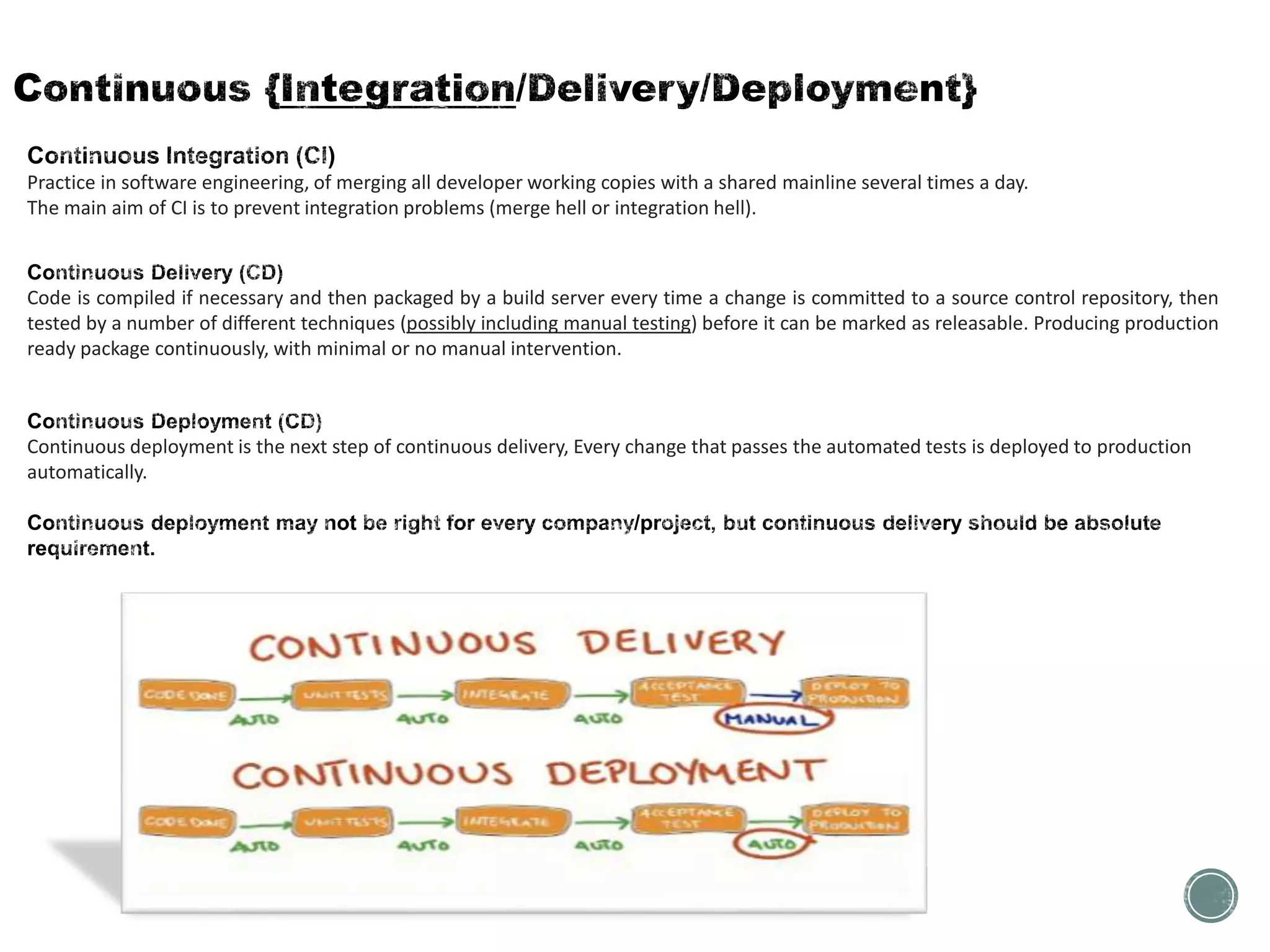 Practice in software engineering, of merging all developer working copies with a shared mainline several times a day.
The main aim of CI is to prevent integration problems (merge hell or integration hell).
Code is compiled if necessary and then packaged by a build server every time a change is committed to a source control repository, then
tested by a number of different techniques (possibly including manual testing) before it can be marked as releasable. Producing production
ready package continuously, with minimal or no manual intervention.
Continuous deployment is the next step of continuous delivery, Every change that passes the automated tests is deployed to production
automatically.
 
