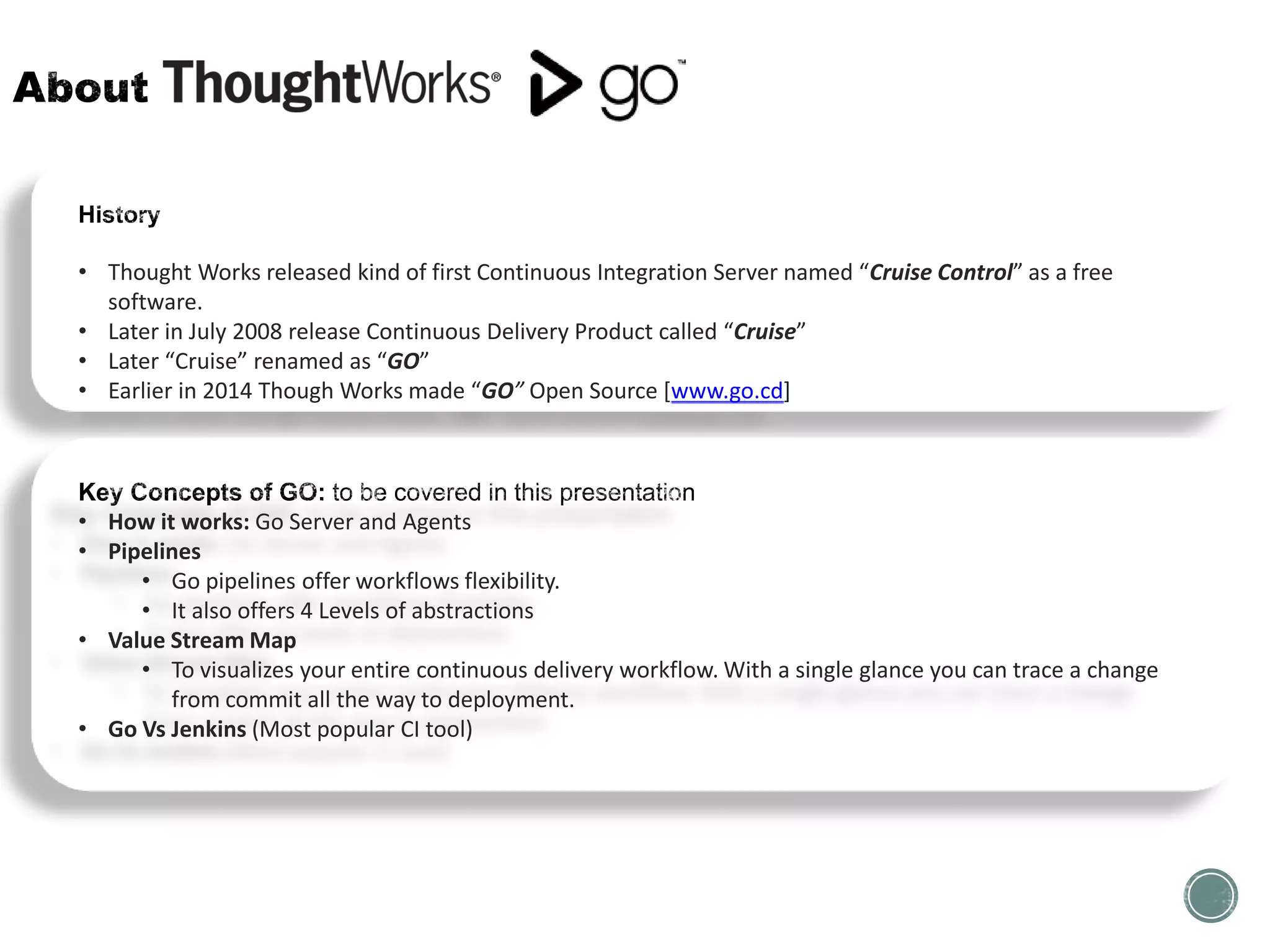 • Thought Works released kind of first Continuous Integration Server named “Cruise Control” as a free
software.
• Later in July 2008 release Continuous Delivery Product called “Cruise”
• Later “Cruise” renamed as “GO”
• Earlier in 2014 Though Works made “GO” Open Source [www.go.cd]
• How it works: Go Server and Agents
• Pipelines
• Go pipelines offer workflows flexibility.
• It also offers 4 Levels of abstractions
• Value Stream Map
• To visualizes your entire continuous delivery workflow. With a single glance you can trace a change
from commit all the way to deployment.
• Go Vs Jenkins (Most popular CI tool)
 