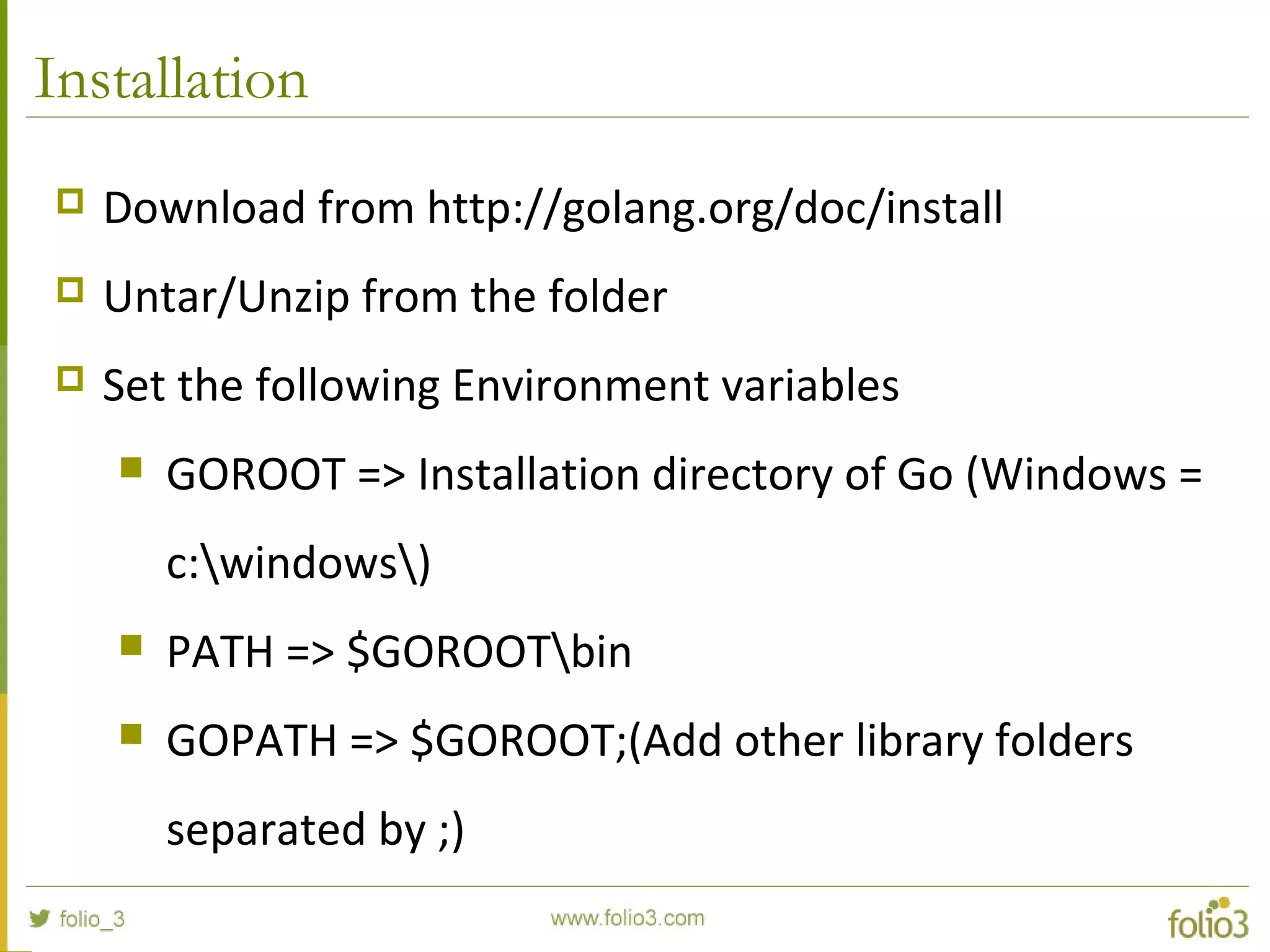 Installation  Download from http://golang.org/doc/install  Untar/Unzip from the folder  Set the following Environment variables  GOROOT => Installation directory of Go (Windows = c:windows)  PATH => $GOROOTbin  GOPATH => $GOROOT;(Add other library folders separated by ;) 