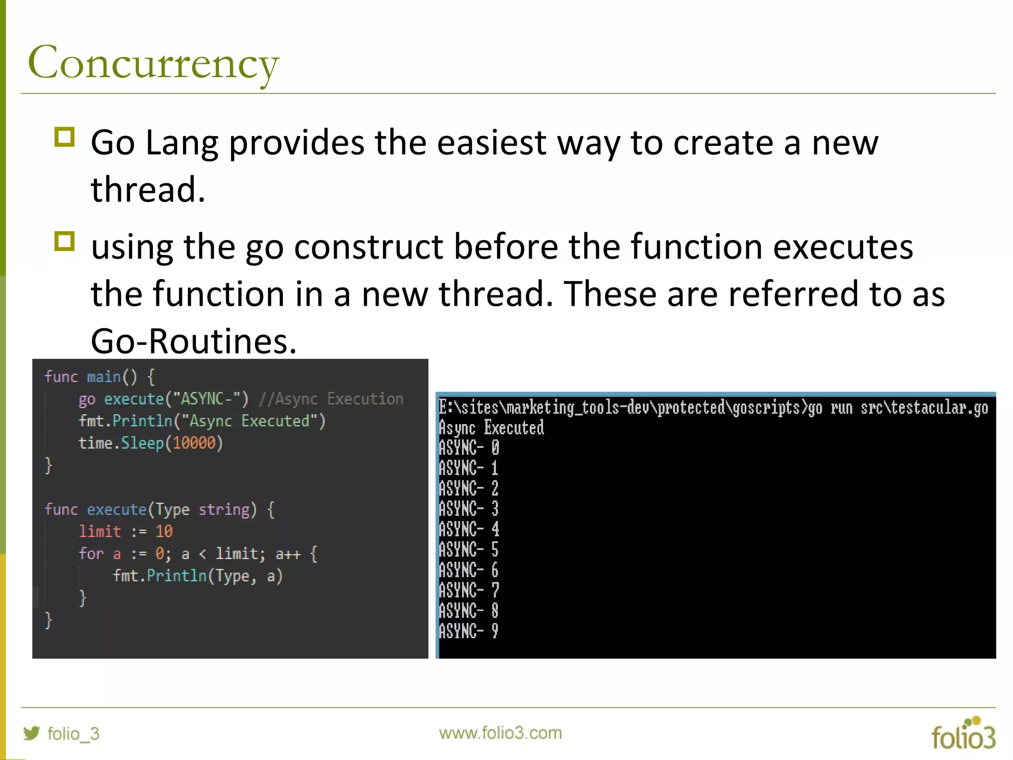 Concurrency  Go Lang provides the easiest way to create a new thread.  using the go construct before the function executes the function in a new thread. These are referred to as Go-Routines. 
