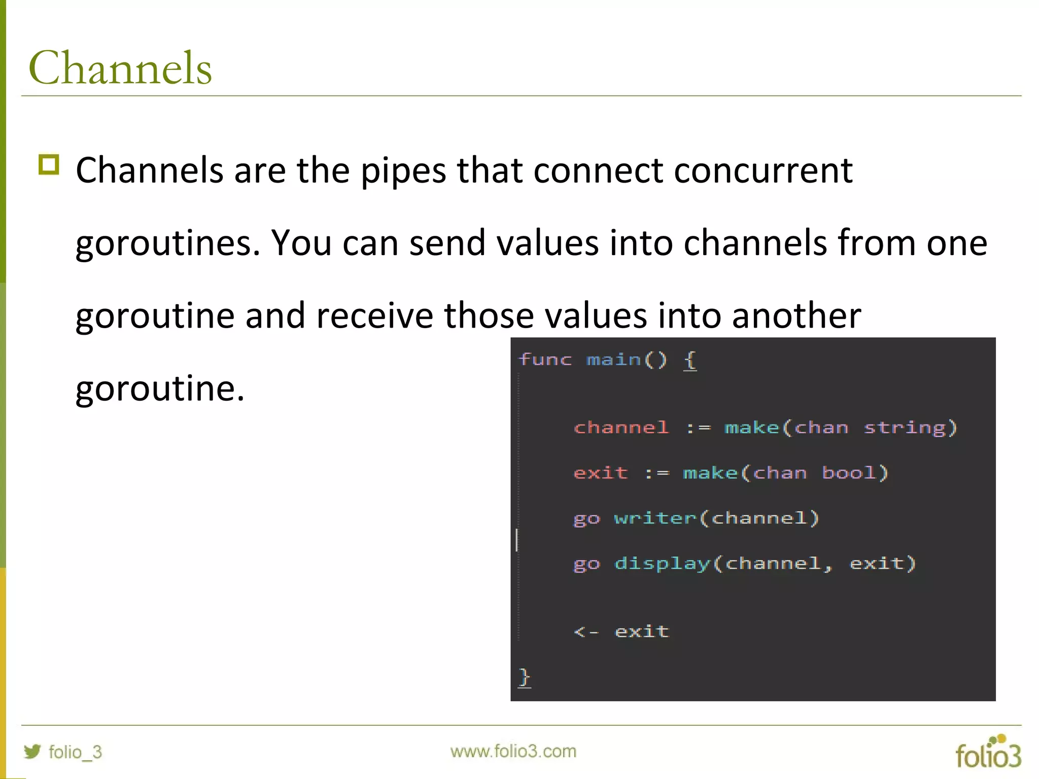 Channels  Channels are the pipes that connect concurrent goroutines. You can send values into channels from one goroutine and receive those values into another goroutine. 
