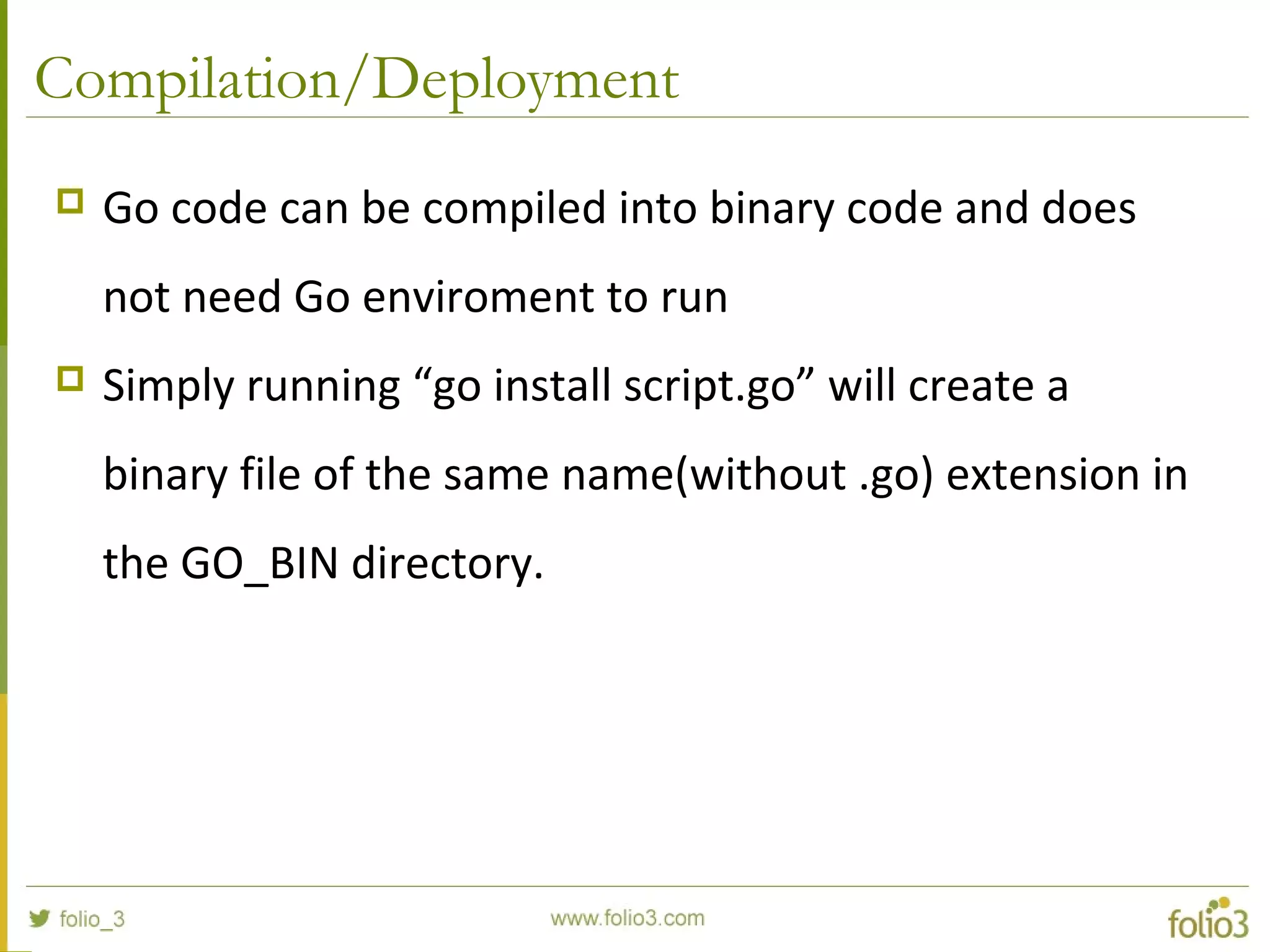 Compilation/Deployment  Go code can be compiled into binary code and does not need Go enviroment to run  Simply running “go install script.go” will create a binary file of the same name(without .go) extension in the GO_BIN directory. 