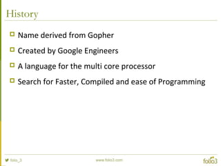 History
 Name derived from Gopher
 Created by Google Engineers
 A language for the multi core processor
 Search for Faster, Compiled and ease of Programming
 