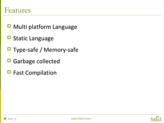 Features
 Multi platform Language
 Static Language
 Type-safe / Memory-safe
 Garbage collected
 Fast Compilation
 