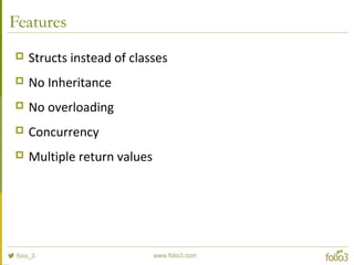 Features
 Structs instead of classes
 No Inheritance
 No overloading
 Concurrency
 Multiple return values
 