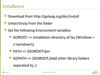 Installation
 Download from http://golang.org/doc/install
 Untar/Unzip from the folder
 Set the following Environment variables
 GOROOT => Installation directory of Go (Windows =
c:windows)
 PATH => $GOROOTbin
 GOPATH => $GOROOT;(Add other library folders
separated by ;)
 