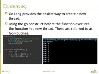 Concurrency
 Go Lang provides the easiest way to create a new
thread.
 using the go construct before the function executes
the function in a new thread. These are referred to as
Go-Routines.
 