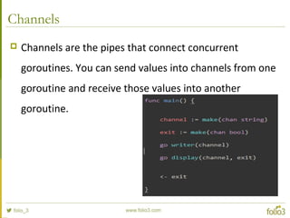 Channels
 Channels are the pipes that connect concurrent
goroutines. You can send values into channels from one
goroutine and receive those values into another
goroutine.
 