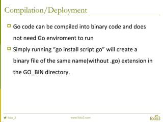 Compilation/Deployment
 Go code can be compiled into binary code and does
not need Go enviroment to run
 Simply running “go install script.go” will create a
binary file of the same name(without .go) extension in
the GO_BIN directory.
 