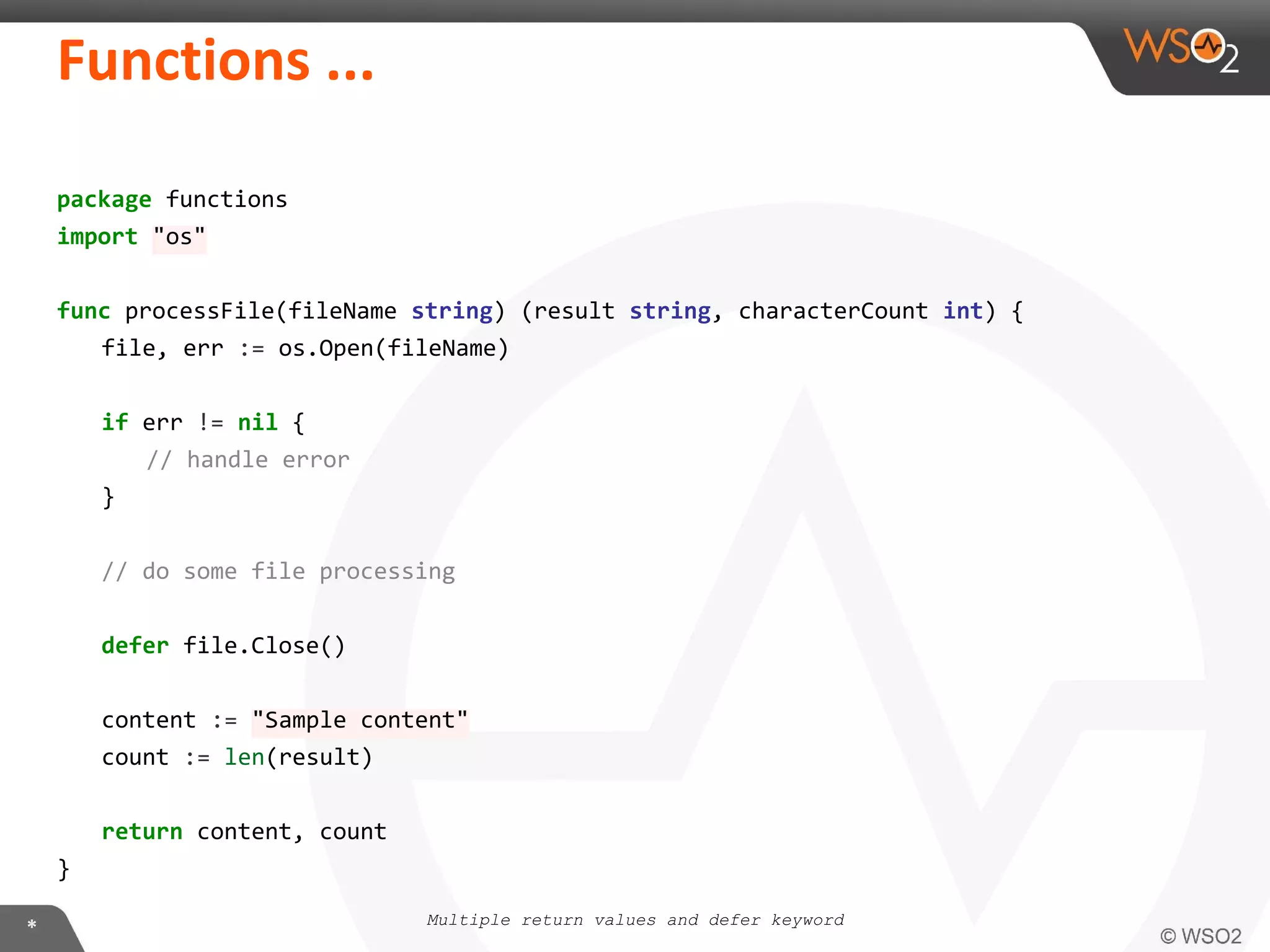 package functions
import "os"
func processFile(fileName string) (result string, characterCount int) {
file, err := os.Open(fileName)
if err != nil {
// handle error
}
// do some file processing
defer file.Close()
content := "Sample content"
count := len(result)
return content, count
}
Multiple return values and defer keyword
 