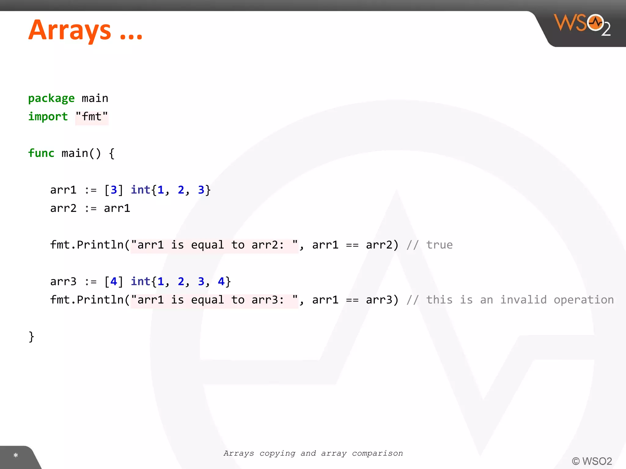 package main
import "fmt"
func main() {
arr1 := [3] int{1, 2, 3}
arr2 := arr1
fmt.Println("arr1 is equal to arr2: ", arr1 == arr2) // true
arr3 := [4] int{1, 2, 3, 4}
fmt.Println("arr1 is equal to arr3: ", arr1 == arr3) // this is an invalid operation
}
Arrays copying and array comparison
 