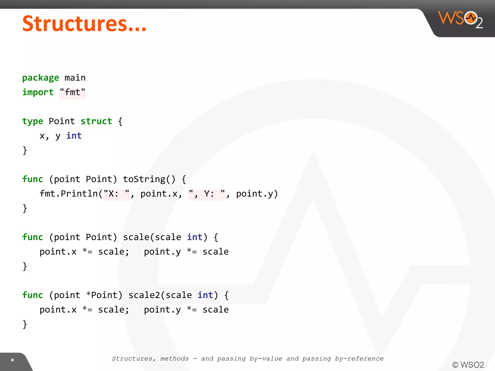 package main
import "fmt"
type Point struct {
x, y int
}
func (point Point) toString() {
fmt.Println("X: ", point.x, ", Y: ", point.y)
}
func (point Point) scale(scale int) {
point.x *= scale; point.y *= scale
}
func (point *Point) scale2(scale int) {
point.x *= scale; point.y *= scale
}
Structures, methods - and passing by-value and passing by-reference
 