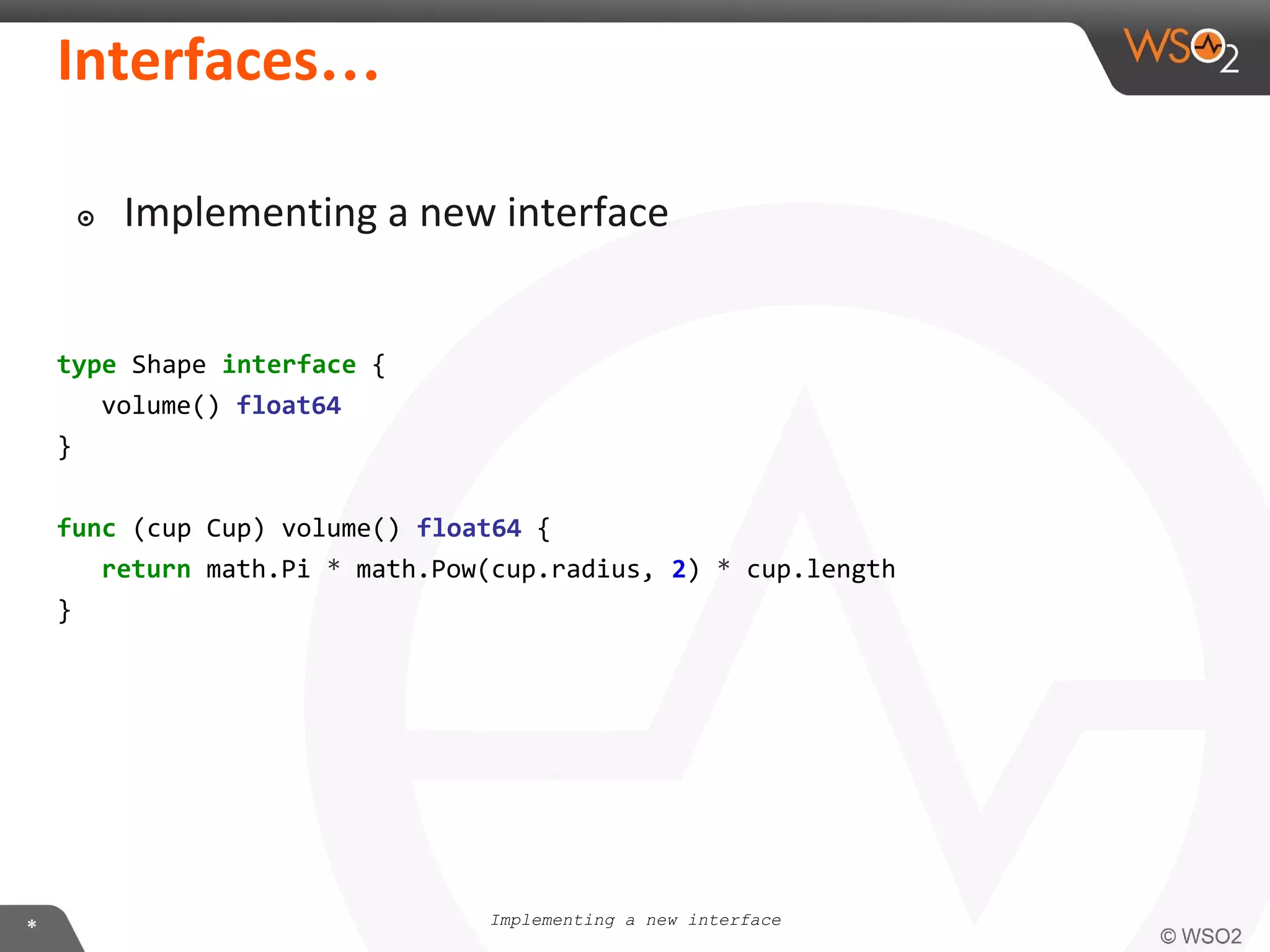 type Shape interface {
volume() float64
}
func (cup Cup) volume() float64 {
return math.Pi * math.Pow(cup.radius, 2) * cup.length
}
…
Implementing a new interface
๏
 