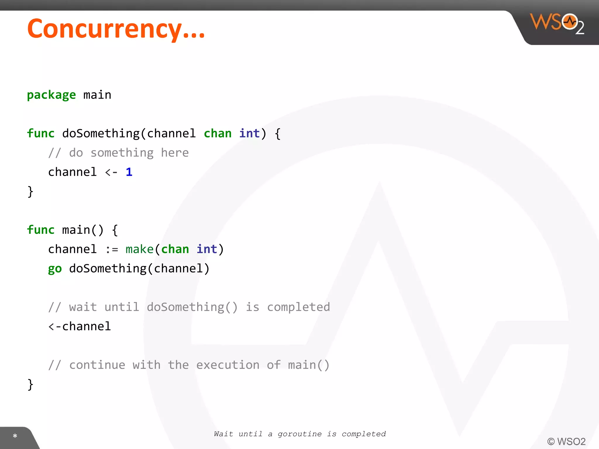 package main
func doSomething(channel chan int) {
// do something here
channel <- 1
}
func main() {
channel := make(chan int)
go doSomething(channel)
// wait until doSomething() is completed
<-channel
// continue with the execution of main()
}
Wait until a goroutine is completed
 