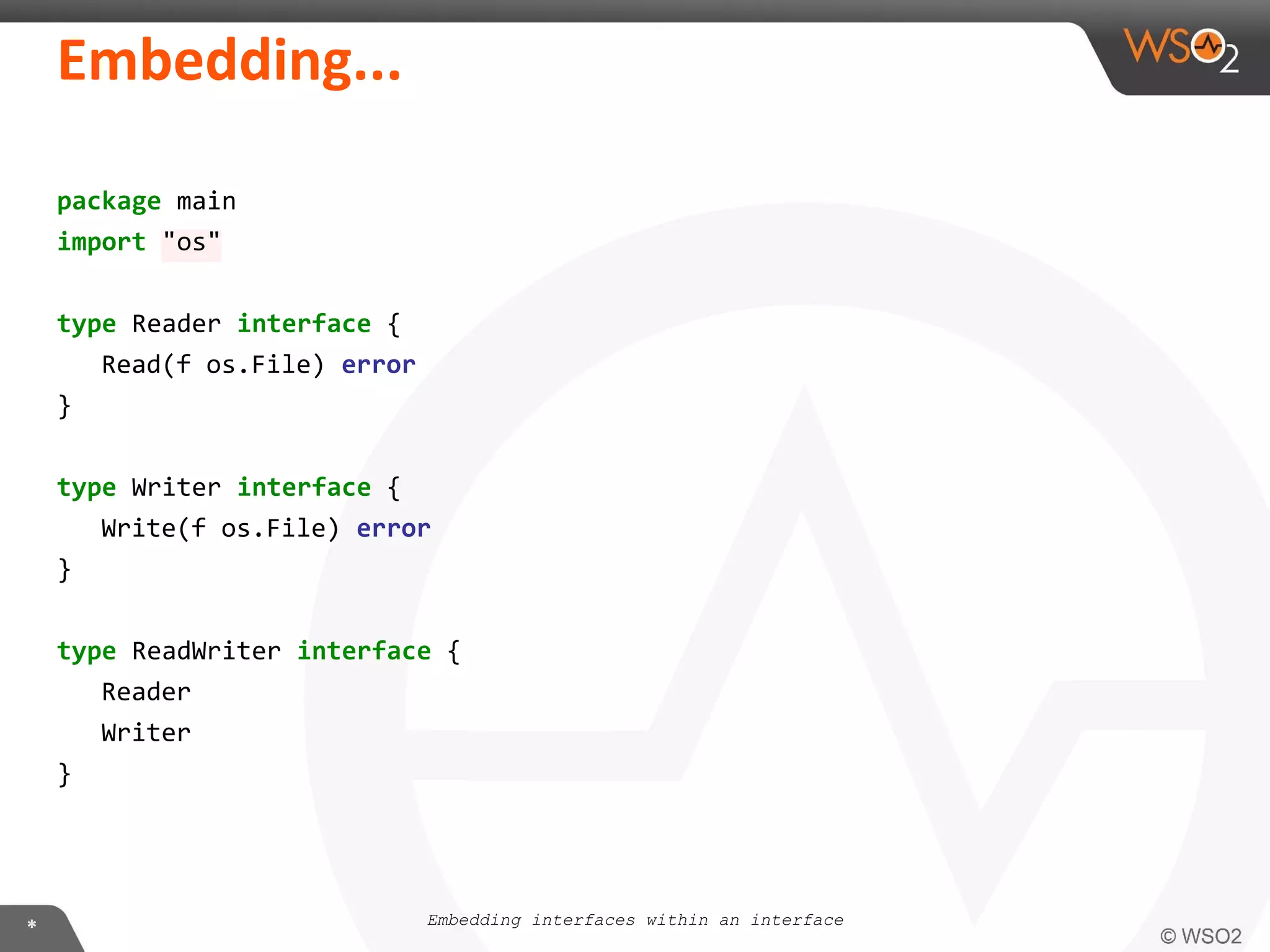 package main
import "os"
type Reader interface {
Read(f os.File) error
}
type Writer interface {
Write(f os.File) error
}
type ReadWriter interface {
Reader
Writer
}
Embedding interfaces within an interface
 
