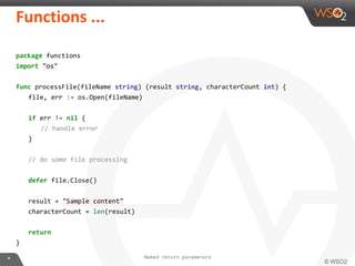 package functions
import "os"
func processFile(fileName string) (result string, characterCount int) {
file, err := os.Open(fileName)
if err != nil {
// handle error
}
// do some file processing
defer file.Close()
result = "Sample content"
characterCount = len(result)
return
}
Named return parameters
 