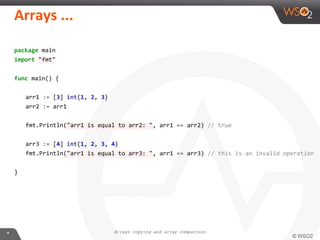 package main
import "fmt"
func main() {
arr1 := [3] int{1, 2, 3}
arr2 := arr1
fmt.Println("arr1 is equal to arr2: ", arr1 == arr2) // true
arr3 := [4] int{1, 2, 3, 4}
fmt.Println("arr1 is equal to arr3: ", arr1 == arr3) // this is an invalid operation
}
Arrays copying and array comparison
 
