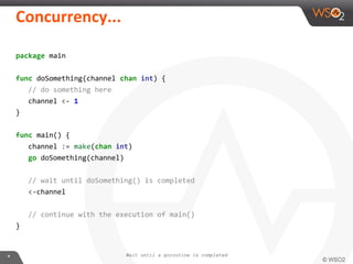package main
func doSomething(channel chan int) {
// do something here
channel <- 1
}
func main() {
channel := make(chan int)
go doSomething(channel)
// wait until doSomething() is completed
<-channel
// continue with the execution of main()
}
Wait until a goroutine is completed
 