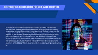 BEST PRACTICES AND RESOURCES FOR GO IN CLOUD COMPUTING
To maximize Go's potential in cloud computing, it's important to follow best
practices such as writing efficient and clean code, leveraging Go's concurrency
model, and managing dependencies using Go modules. Numerous resources are
available for learning and development, including the official Go documentation,
online tutorials, courses, community forums, and GitHub repositories. These
resources provide valuable guidance and support, helping developers build robust
and scalable cloud-native applications with Go. Embracing these practices and
resources can lead to significant advancements in cloud computing projects using
Go.
 