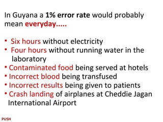 In Guyana a 1% error rate would probably
 mean everyday.....

 • Six hours without electricity
 • Four hours without running water in the
    laboratory
 • Contaminated food being served at hotels
 • Incorrect blood being transfused
 • Incorrect results being given to patients
 • Crash landing of airplanes at Cheddie Jagan
  International Airport
PUSH
 