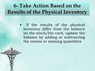 6- Take Action Based on the Results of the Physical Inventory If the results of the physical inventory differ from the balance on the stock/bin card, update the balance by adding or subtracting the excess or missing quantities 