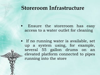 Storeroom Infrastructure Ensure the storeroom has easy access to a water outlet for cleaning If no running water is available, set up a system using, for example, several 55 gallon drums on an elevated platform connected to pipes running into the store 