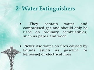 2- Water Extinguishers They contain water and compressed gas and should only be used on ordinary combustibles, such as paper and wood Never use water on fires caused by liquids (such as gasoline or kerosene) or electrical fires 