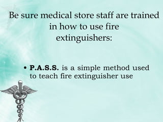 Be sure medical store staff are trained in how to use fire extinguishers: P.A.S.S.  is a simple method used to teach fire extinguisher use 