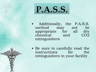 Additionally, the P.A.S.S. method may not be appropriate for all dry chemical and CO2 extinguishers Be sure to carefully read the instructions for the extinguishers in your facility P.A.S.S.  