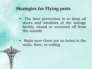Strategies for Flying pests The best prevention is to keep all doors and windows of the storage facility closed or screened off from the outside Make sure there are no holes in the walls, floor, or ceiling 