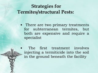Strategies for Termites/structural Pests:  There are two primary treatments for subterranean termites, but both are expensive and require a specialist The first treatment involves injecting a termiticide into the soil in the ground beneath the facility 
