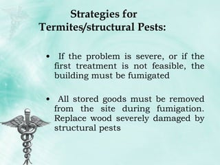 Strategies for Termites/structural Pests:  If the problem is severe, or if the first treatment is not feasible, the building must be fumigated All stored goods must be removed from the site during fumigation. Replace wood severely damaged by structural pests 