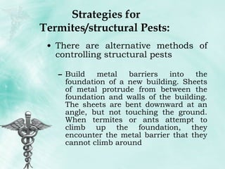 Strategies for Termites/structural Pests:  There are alternative methods of controlling structural pests Build metal barriers into the foundation of a new building. Sheets of metal protrude from between the foundation and walls of the building. The sheets are bent downward at an angle, but not touching the ground. When termites or ants attempt to climb up the foundation, they encounter the metal barrier that they cannot climb around 
