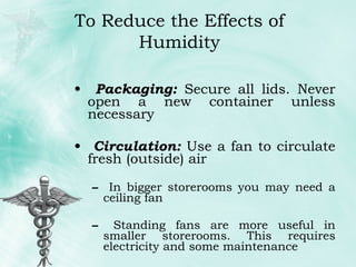 Packaging:  Secure all lids. Never open a new container unless necessary Circulation:  Use a fan to circulate fresh (outside) air In bigger storerooms you may need a ceiling fan Standing fans are more useful in smaller storerooms. This requires electricity and some maintenance To Reduce the Effects of Humidity 
