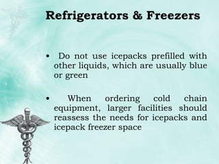 Refrigerators & Freezers Do not use icepacks prefilled with other liquids, which are usually blue or green When ordering cold chain equipment, larger facilities should reassess the needs for icepacks and icepack freezer space 