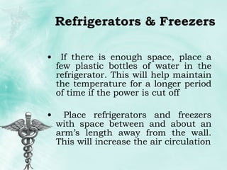 Refrigerators & Freezers If there is enough space, place a few plastic bottles of water in the refrigerator. This will help maintain the temperature for a longer period of time if the power is cut off Place refrigerators and freezers with space between and about an arm’s length away from the wall. This will increase the air circulation 