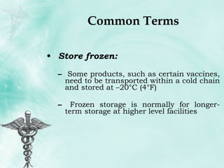 Common Terms Store frozen:  Some products, such as certain vaccines, need to be transported within a cold chain and stored at –20°C (4°F) Frozen storage is normally for longer-term storage at higher level facilities 