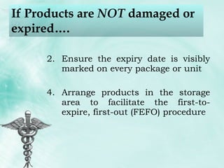 If Products are  NOT  damaged or expired…. Ensure the expiry date is visibly marked on every package or unit Arrange products in the storage area to facilitate the first-to-expire, first-out (FEFO) procedure 