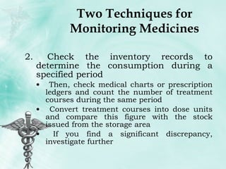 Two Techniques for Monitoring Medicines Check the inventory records to determine the consumption during a specified period Then, check medical charts or prescription ledgers and count the number of treatment courses during the same period Convert treatment courses into dose units and compare this figure with the stock issued from the storage area If you find a significant discrepancy, investigate further 