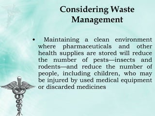Considering Waste Management Maintaining a clean environment where pharmaceuticals and other health supplies are stored will reduce the number of pests—insects and rodents—and reduce the number of people, including children, who may be injured by used medical equipment or discarded medicines 