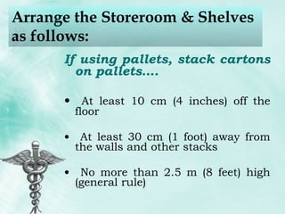 Arrange the Storeroom & Shelves as follows: If using pallets, stack cartons on pallets…. At least 10 cm (4 inches) off the floor At least 30 cm (1 foot) away from the walls and other stacks No more than 2.5 m (8 feet) high (general rule) 