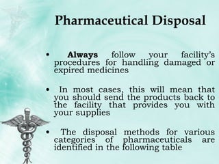 Pharmaceutical Disposal Always  follow your facility’s procedures for handling damaged or expired medicines In most cases, this will mean that you should send the products back to the facility that provides you with your supplies The disposal methods for various categories of pharmaceuticals are identified in the following table  