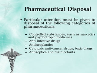 Pharmaceutical Disposal Particular attention must be given to disposal of the following categories of pharmaceuticals Controlled substances, such as narcotics and psychotropic medicines Anti-infective drugs Antineoplastics Cytotoxic anti-cancer drugs, toxic drugs Antiseptics and disinfectants 