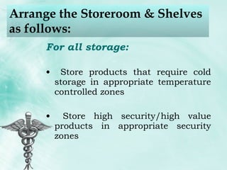 Arrange the Storeroom & Shelves as follows: For all storage: Store products that require cold storage in appropriate temperature controlled zones Store high security/high value products in appropriate security zones 