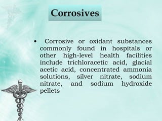 Corrosives Corrosive or oxidant substances commonly found in hospitals or other high-level health facilities include trichloracetic acid, glacial acetic acid, concentrated ammonia solutions, silver nitrate, sodium nitrate, and sodium hydroxide pellets 