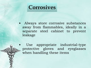 Corrosives Always store corrosive substances away from flammables, ideally in a separate steel cabinet to prevent leakage Use appropriate industrial-type protective gloves and eyeglasses when handling these items 