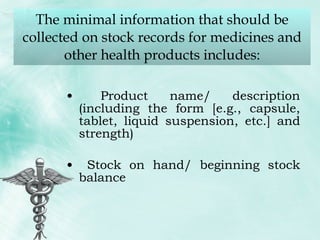 The minimal information that should be collected on stock records for medicines and other health products includes: Product name/ description (including the form [e.g., capsule, tablet, liquid suspension, etc.] and strength) Stock on hand/ beginning stock balance 